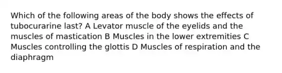 Which of the following areas of the body shows the effects of tubocurarine last? A Levator muscle of the eyelids and the muscles of mastication B Muscles in the lower extremities C Muscles controlling the glottis D Muscles of respiration and the diaphragm