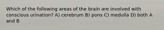 Which of the following areas of the brain are involved with conscious urination? A) cerebrum B) pons C) medulla D) both A and B