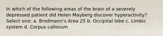 In which of the following areas of the brain of a severely depressed patient did Helen Mayberg discover hyperactivity? Select one: a. Brodmann's Area 25 b. Occipital lobe c. Limbic system d. Corpus callosum