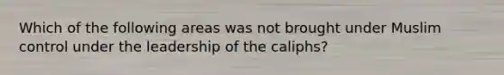 Which of the following areas was not brought under Muslim control under the leadership of the caliphs?