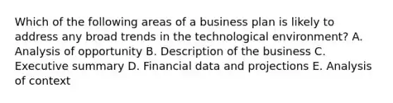 Which of the following areas of a business plan is likely to address any broad trends in the technological​ environment? A. Analysis of opportunity B. Description of the business C. Executive summary D. Financial data and projections E. Analysis of context