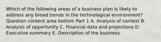 Which of the following areas of a business plan is likely to address any broad trends in the technological​ environment? Question content area bottom Part 1 A. Analysis of context B. Analysis of opportunity C. Financial data and projections D. Executive summary E. Description of the business