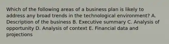 Which of the following areas of a business plan is likely to address any broad trends in the technological​ environment? A. Description of the business B. Executive summary C. Analysis of opportunity D. Analysis of context E. Financial data and projections