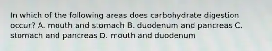 In which of the following areas does carbohydrate digestion occur? A. mouth and stomach B. duodenum and pancreas C. stomach and pancreas D. mouth and duodenum