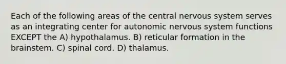 Each of the following areas of the central <a href='https://www.questionai.com/knowledge/kThdVqrsqy-nervous-system' class='anchor-knowledge'>nervous system</a> serves as an integrating center for autonomic nervous system functions EXCEPT the A) hypothalamus. B) reticular formation in <a href='https://www.questionai.com/knowledge/kLMtJeqKp6-the-brain' class='anchor-knowledge'>the brain</a>stem. C) spinal cord. D) thalamus.