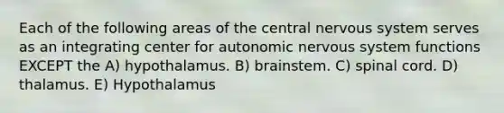 Each of the following areas of the central <a href='https://www.questionai.com/knowledge/kThdVqrsqy-nervous-system' class='anchor-knowledge'>nervous system</a> serves as an integrating center for autonomic nervous system functions EXCEPT the A) hypothalamus. B) brainstem. C) spinal cord. D) thalamus. E) Hypothalamus