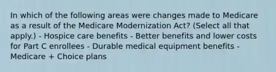 In which of the following areas were changes made to Medicare as a result of the Medicare Modernization Act? (Select all that apply.) - Hospice care benefits - Better benefits and lower costs for Part C enrollees - Durable medical equipment benefits - Medicare + Choice plans