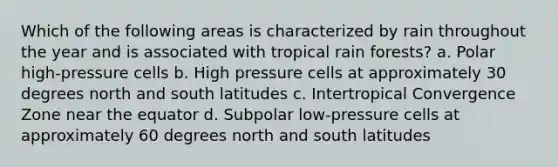 Which of the following areas is characterized by rain throughout the year and is associated with tropical rain forests? a. Polar high-pressure cells b. High pressure cells at approximately 30 degrees north and south latitudes c. Intertropical Convergence Zone near the equator d. Subpolar low-pressure cells at approximately 60 degrees north and south latitudes