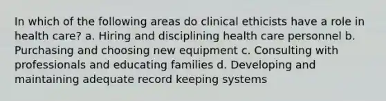 In which of the following areas do clinical ethicists have a role in health care? a. Hiring and disciplining health care personnel b. Purchasing and choosing new equipment c. Consulting with professionals and educating families d. Developing and maintaining adequate record keeping systems