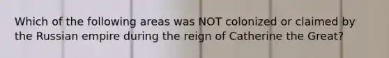 Which of the following areas was NOT colonized or claimed by the Russian empire during the reign of Catherine the Great?