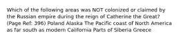 Which of the following areas was NOT colonized or claimed by the Russian empire during the reign of Catherine the Great? (Page Ref: 396) Poland Alaska The Pacific coast of North America as far south as modern California Parts of Siberia Greece