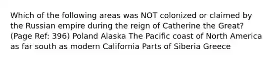 Which of the following areas was NOT colonized or claimed by the Russian empire during the reign of Catherine the Great? (Page Ref: 396) Poland Alaska The Pacific coast of North America as far south as modern California Parts of Siberia Greece