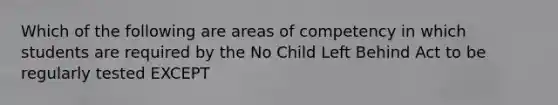 Which of the following are areas of competency in which students are required by the No Child Left Behind Act to be regularly tested EXCEPT