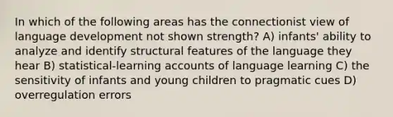 In which of the following areas has the connectionist view of language development not shown strength? A) infants' ability to analyze and identify structural features of the language they hear B) statistical-learning accounts of language learning C) the sensitivity of infants and young children to pragmatic cues D) overregulation errors