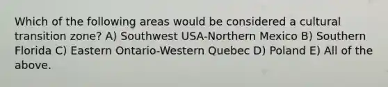 Which of the following areas would be considered a cultural transition zone? A) Southwest USA-Northern Mexico B) Southern Florida C) Eastern Ontario-Western Quebec D) Poland E) All of the above.