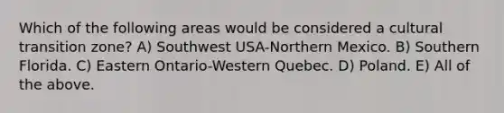 Which of the following areas would be considered a cultural transition zone? A) Southwest USA-Northern Mexico. B) Southern Florida. C) Eastern Ontario-Western Quebec. D) Poland. E) All of the above.