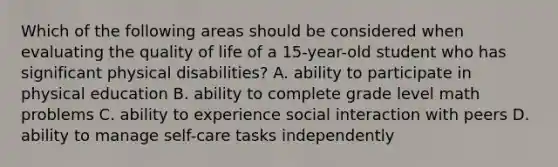 Which of the following areas should be considered when evaluating the quality of life of a 15-year-old student who has significant physical disabilities? A. ability to participate in physical education B. ability to complete grade level math problems C. ability to experience social interaction with peers D. ability to manage self-care tasks independently