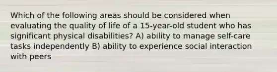 Which of the following areas should be considered when evaluating the quality of life of a 15-year-old student who has significant physical disabilities? A) ability to manage self-care tasks independently B) ability to experience social interaction with peers