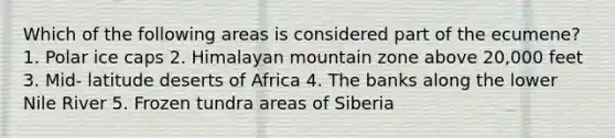 Which of the following areas is considered part of the ecumene? 1. Polar ice caps 2. Himalayan mountain zone above 20,000 feet 3. Mid- latitude deserts of Africa 4. The banks along the lower Nile River 5. Frozen tundra areas of Siberia