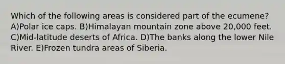 Which of the following areas is considered part of the ecumene?A)Polar ice caps. B)Himalayan mountain zone above 20,000 feet. C)Mid-latitude deserts of Africa. D)The banks along the lower Nile River. E)Frozen tundra areas of Siberia.