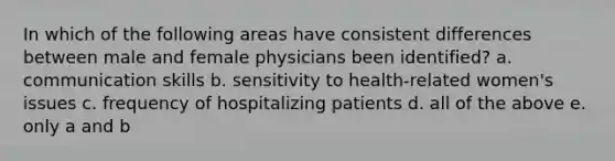 In which of the following areas have consistent differences between male and female physicians been identified? a. communication skills b. sensitivity to health-related women's issues c. frequency of hospitalizing patients d. all of the above e. only a and b