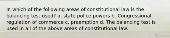 In which of the following areas of constitutional law is the balancing test used? a. state police powers b. Congressional regulation of commerce c. preemption d. The balancing test is used in all of the above areas of constitutional law.