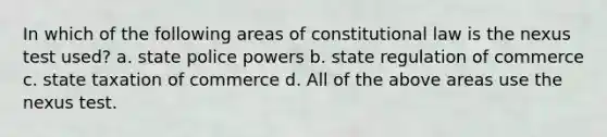 In which of the following areas of constitutional law is the nexus test used? a. state police powers b. state regulation of commerce c. state taxation of commerce d. All of the above areas use the nexus test.