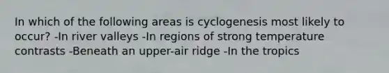 In which of the following areas is cyclogenesis most likely to occur? -In river valleys -In regions of strong temperature contrasts -Beneath an upper-air ridge -In the tropics