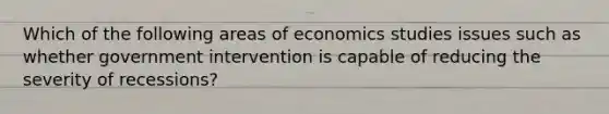 Which of the following areas of economics studies issues such as whether government intervention is capable of reducing the severity of recessions?