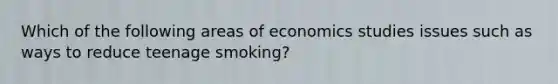 Which of the following areas of economics studies issues such as ways to reduce teenage smoking?