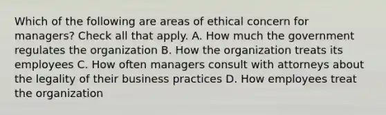 Which of the following are areas of ethical concern for managers? Check all that apply. A. How much the government regulates the organization B. How the organization treats its employees C. How often managers consult with attorneys about the legality of their business practices D. How employees treat the organization