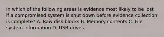 In which of the following areas is evidence most likely to be lost if a compromised system is shut down before evidence collection is complete? A. Raw disk blocks B. Memory contents C. File system information D. USB drives