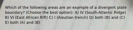 Which of the following areas are an example of a divergent plate boundary? (Choose the best option): A) IV (South-Atlantic Ridge) B) VI (East African Rift) C) I (Aleutian trench) D) both (B) and (C) E) both (A) and (B)