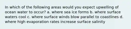 In which of the following areas would you expect upwelling of ocean water to occur? a. where sea ice forms b. where surface waters cool c. where surface winds blow parallel to coastlines d. where high evaporation rates increase surface salinity