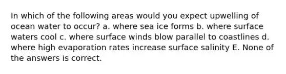 In which of the following areas would you expect upwelling of ocean water to occur? a. where sea ice forms b. where surface waters cool c. where surface winds blow parallel to coastlines d. where high evaporation rates increase surface salinity E. None of the answers is correct.