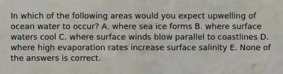 In which of the following areas would you expect upwelling of ocean water to occur? A. where sea ice forms B. where surface waters cool C. where surface winds blow parallel to coastlines D. where high evaporation rates increase surface salinity E. None of the answers is correct.