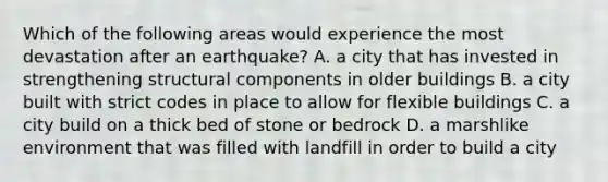 Which of the following areas would experience the most devastation after an earthquake? A. a city that has invested in strengthening structural components in older buildings B. a city built with strict codes in place to allow for flexible buildings C. a city build on a thick bed of stone or bedrock D. a marshlike environment that was filled with landfill in order to build a city