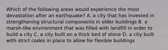 Which of the following areas would experience the most devastation after an earthquake? A. a city that has invested in strengthening structural components in older buildings B. a marsh-like environment that was filled with landfill in order to build a city C. a city built on a thick bed of stone D. a city built with strict codes in place to allow for flexible buildings