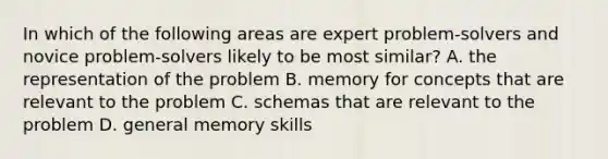 In which of the following areas are expert problem-solvers and novice problem-solvers likely to be most similar? A. the representation of the problem B. memory for concepts that are relevant to the problem C. schemas that are relevant to the problem D. general memory skills