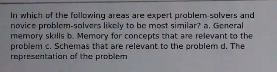 In which of the following areas are expert problem-solvers and novice problem-solvers likely to be most similar? a. General memory skills b. Memory for concepts that are relevant to the problem c. Schemas that are relevant to the problem d. The representation of the problem