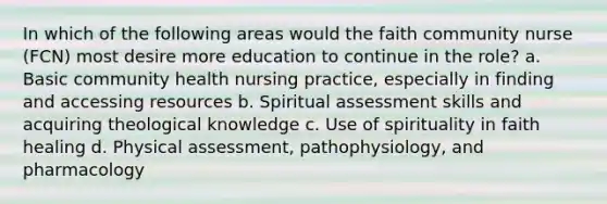 In which of the following areas would the faith community nurse (FCN) most desire more education to continue in the role? a. Basic community health nursing practice, especially in finding and accessing resources b. Spiritual assessment skills and acquiring theological knowledge c. Use of spirituality in faith healing d. Physical assessment, pathophysiology, and pharmacology