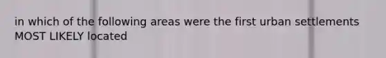 in which of the following areas were the first urban settlements MOST LIKELY located