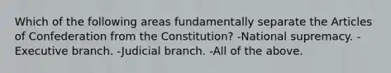 Which of the following areas fundamentally separate the Articles of Confederation from the Constitution? -National supremacy. -Executive branch. -Judicial branch. -All of the above.