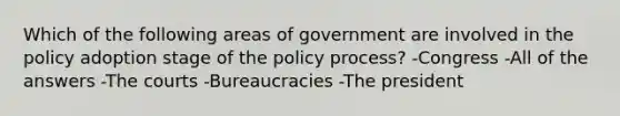 Which of the following areas of government are involved in the policy adoption stage of the policy process? -Congress -All of the answers -The courts -Bureaucracies -The president