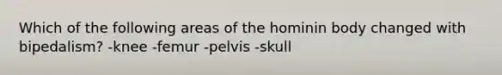 Which of the following areas of the hominin body changed with bipedalism? -knee -femur -pelvis -skull