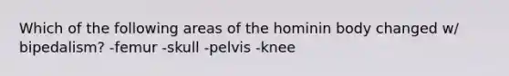 Which of the following areas of the hominin body changed w/ bipedalism? -femur -skull -pelvis -knee