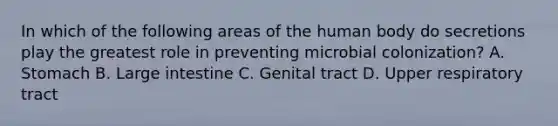 In which of the following areas of the human body do secretions play the greatest role in preventing microbial colonization? A. Stomach B. Large intestine C. Genital tract D. Upper respiratory tract