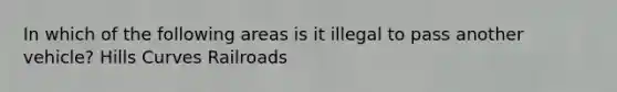 In which of the following areas is it illegal to pass another vehicle? Hills Curves Railroads