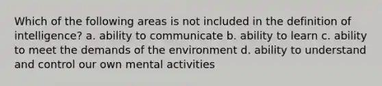 Which of the following areas is not included in the definition of intelligence? a. ability to communicate b. ability to learn c. ability to meet the demands of the environment d. ability to understand and control our own mental activities