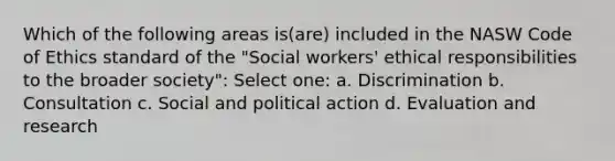 Which of the following areas is(are) included in the NASW Code of Ethics standard of the "Social workers' ethical responsibilities to the broader society":​ Select one: a. ​Discrimination b. ​Consultation c. ​Social and political action d. ​Evaluation and research